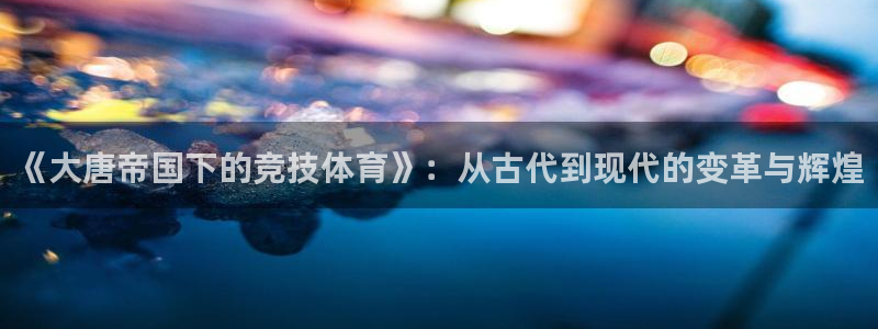 风速体育app下载官网最新版：《大唐帝国下的竞技体育》：从古代到现代的变革与辉煌